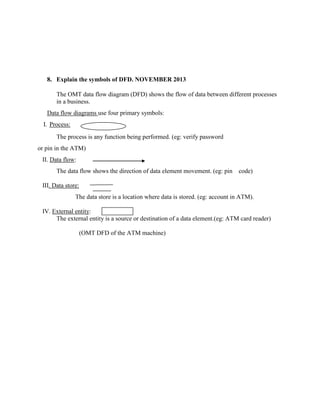 8. Explain the symbols of DFD. NOVEMBER 2013
The OMT data flow diagram (DFD) shows the flow of data between different processes
in a business.
Data flow diagrams use four primary symbols:
I. Process:
The process is any function being performed. (eg: verify password
or pin in the ATM)
II. Data flow:
The data flow shows the direction of data element movement. (eg: pin code)
III. Data store:
The data store is a location where data is stored. (eg: account in ATM).
IV. External entity:
The external entity is a source or destination of a data element.(eg: ATM card reader)
(OMT DFD of the ATM machine)
 