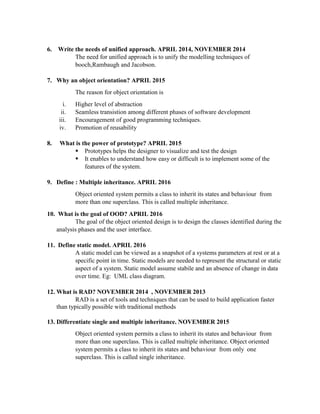 6. Write the needs of unified approach. APRIL 2014, NOVEMBER 2014
The need for unified approach is to unify the modelling techniques of
booch,Rambaugh and Jacobson.
7. Why an object orientation? APRIL 2015
The reason for object orientation is
i. Higher level of abstraction
ii. Seamless transistion among different phases of software development
iii. Encouragement of good programming techniques.
iv. Promotion of reusability
8. What is the power of prototype? APRIL 2015
 Prototypes helps the designer to visualize and test the design
 It enables to understand how easy or difficult is to implement some of the
features of the system.
9. Define : Multiple inheritance. APRIL 2016
Object oriented system permits a class to inherit its states and behaviour from
more than one superclass. This is called multiple inheritance.
10. What is the goal of OOD? APRIL 2016
The goal of the object oriented design is to design the classes identified during the
analysis phases and the user interface.
11. Define static model. APRIL 2016
A static model can be viewed as a snapshot of a systems parameters at rest or at a
specific point in time. Static models are needed to represent the structural or static
aspect of a system. Static model assume stabile and an absence of change in data
over time. Eg: UML class diagram.
12. What is RAD? NOVEMBER 2014 , NOVEMBER 2013
RAD is a set of tools and techniques that can be used to build application faster
than typically possible with traditional methods
13. Differentiate single and multiple inheritance. NOVEMBER 2015
Object oriented system permits a class to inherit its states and behaviour from
more than one superclass. This is called multiple inheritance. Object oriented
system permits a class to inherit its states and behaviour from only one
superclass. This is called single inheritance.
 
