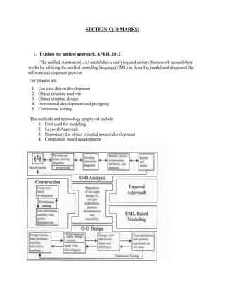 SECTION-C(10 MARKS)
1. Explain the unified approach. APRIL 2012
The unified Approach (UA) establishes a unifying and unitary framework around their
works by utilizing the unified modeling language(UML) to describe, model and document the
software development process.
The process are:
1. Use case driven development
2. Object oriented analysis
3. Object oriented design
4. Incremental development and protyping
5. Continuous testing
The methods and technology employed include
1. Uml used for modeling
2. Layered Approach
3. Repository for object oriented system development
4. Component based development
 