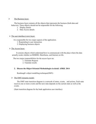  The Business layer:
The business layer contains all the objects that represents the business (both data and
behavior). These objects should not be responsible for the following.
1. Display details
2. Data Access details
 The user interface (view) layer:
It is responsible for two major aspects of the application.
1. Responding to user interaction
2. Displaying business objects
 The Access layer:
It consists objects which understand how to communicate with the place where the data
actually reside whether on RDBMS, Mainframe, and Internet on life.
The two major responsibilities for the access layer are
1. Translate Request
2. Translate results
2. Discuss the Object Oriented Methodologies in detail. APRIL 2014
Rumbaugh‘s object modelling technique(OMT):
 The OMT dynamic model:
The OMT state transition diagram is a network of states, events, and actions. Each state
receives one or more events and the next state depends on the current state as well as the
events.
(State transition diagram for the bank application user interface)
 