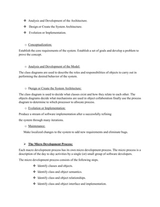  Analysis and Development of the Architecture.
 Design or Create the System Architecture.
 Evolution or Implementation.
o Conceptualization:
Establish the core requirements of the system. Establish a set of goals and develop a problem to
prove the concept.
o Analysis and Development of the Model:
The class diagrams are used to describe the roles and responsibilities of objects to carry out in
performing the desired behavior of the system.
o Design or Create the System Architecture:
The class diagram is used to decide what classes exist and how they relate to each other. The
objects diagrams decide what mechanisms are used in object collaboration finally use the process
diagram to determine to which processor to allocate process.
o Evolution or Implementation:
Produce a stream of software implementation after a successfully refining
the system through many iterations.
o Maintenance:
Make localized changes to the system to add new requirements and eliminate bugs.
 The Micro Development Process:
Each macro development process has its own micro development process. The micro process is a
description of the day to day activities by a single (or) small group of software developers.
The micro development process consists of the following steps.
 Identify classes and objects.
 Identify class and object semantics.
 Identify class and object relationships.
 Identify class and object interface and implementation.
 