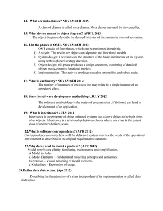 14. What are meta-classes? NOVEMBER 2015
A class of classes is called meta classes. Meta classes are used by the compiler.
15. What do you meant by object diagram? APRIL 2013
The object diagrams describe the desired behavior of the system in terms of scenarios.
16. List the phases of OMT. NOVEMBER 2013
OMT consist of four phases, which can be performed iteratively,
1) Analysis: The results are objects and dynamic and functional models.
2) System design: The results are the structure of the basic architecture of the system
along with highlevel strategy decision.
3) Object design: this phase produces a design document, consisting of detailed
objects static,dynamic functional models.
4) Implementation : This activity produces reusable ,extensible, and robust code.
17. What is cardinality? NOVEMBER 2012
The number of instances of one class that may relate to a single instance of an
associated class.
18. State the software development methodology. JULY 2012
The software methodology is the series of processesthat , if followed can lead to
development of an application.
19. What is inheritance? JULY 2012
Inheritance is the property of object-oriented systems that allows objects to be built from
other objects. Inheritance is a relationship between classes where one class is the parent
class of another (derived) class.
22.What is software correspondence? (APR 2012)
Correspondence measures how well the delivered system matches the needs of the operational
environment as described in the original requirements statement.
23.Why do we need to model a problem? (APR 2012)
Model benefits are clarity, familiarity, maintenance and simplification.
A Model includes
a) Model Elements – Fundamental modeling concepts and semantics.
b) Notation – Visual rendering of model elements.
c) Guidelines – Expression of usage.
24.Define data abstraction. (Apr 2012)
Describing the functionality of a class independent of its implementation is called data
abstraction.
 