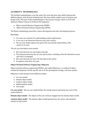 JACOBSON’S METHODOLOGY:
The Jacobson methodologies cover the entire life cycle and stress trace ability between the
different phases, both forward and backward. This trace ability enables reuse of analysis and
design work. The heart of their methodologies is the usecase concept, which evolved with
objectory (Object Factory for Software Development)
 Object-oriented Business Engineering (OOBE)
 Object-Oriented Software Engineering (OOSE)
The Booch methodology prescribes a macro development and micro development process.
Use Cases
 Use cases are scenarios for understanding system requirements.
 A use case is an interaction between users and a system.
 The use-case model captures the goal of the user and the responsibility of the
system to its users
The use case description must contain:
 How and when the use case begins and ends.
 The interaction between the use case and its actors, including when the interaction occurs
and what is exchanged.
 How and when the use case will store data in the system.
 Exceptions to the flow of events.
Object-Oriented Software Engineering: Objectory
Object-oriented software engineering (OOSE), also called Objectory, is a method of object-
oriented development with the specific aim to fit the development of large, real-time systems.
Objectory is built around several different models:
 Use case model.
 Domain object model.
 Analysis object model.
 Implementation model.
 Test model.
Use case model: The use case model defines the outside (actors) and inside (use case) of the
system behavior.
Domain object model. The objects of the real world are mapped into the domain object model.
Analysis object model. The analysis object model presents how the source code should be
carried out and written.
 