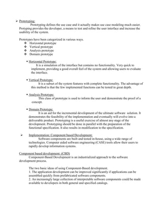  Prototyping:
Prototyping defines the use case and it actually makes use case modeling much easier.
Protyping provides the developer, a means to test and refine the user interface and increase the
usability of the system.
Prototypes have been categorized in various ways.
 Horizontal prototype
 Vertical prototype
 Analysis prototype
 Domain prototype
 Horizontal Prototype:
It is a simulation of the interface but contains no functionality. Very quick to
implement, providing a good overall feel of the system and allowing users to evaluate
the interface.
 Vertical Prototype:
It is a subset of the system features with complete functionality. The advantage of
this method is that the few implemented functions can be tested in great depth.
 Analysis Prototype:
This class of prototype is used to inform the user and demonstrate the proof of a
concept.
 Domain Prototype:
It is an aid for the incremental development of the ultimate software solution. It
demonstrates the feasibility of the implementation and eventually will evolve into a
deliverable product. Prototyping is a useful exercise of almost any stage of the
development. Prototyping should be done in parallel with the preparation of the
functional specification. It also results in modification to the specification.
 Implementation: Component based Development:
Software components are built and tested in-house, using a wide range of
technologies. Computer aided software engineering (CASE) tools allow their users to
rapidly develop information systems.
Component based development: (CBD)
Component-Based Development is an industrialized approach to the software
development process.
The two basic ideas of using Component-Based development.
1. The application development can be improved significantly if applications can be
assembled quickly from prefabricated software components.
2. An increasingly large collection of interpretable software components could be made
available to developers in both general and specified catalogs.
 