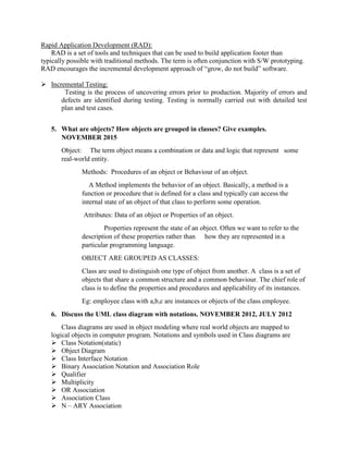 Rapid Application Development (RAD):
RAD is a set of tools and techniques that can be used to build application footer than
typically possible with traditional methods. The term is often conjunction with S/W prototyping.
RAD encourages the incremental development approach of “grow, do not build” software.
 Incremental Testing:
Testing is the process of uncovering errors prior to production. Majority of errors and
defects are identified during testing. Testing is normally carried out with detailed test
plan and test cases.
5. What are objects? How objects are grouped in classes? Give examples.
NOVEMBER 2015
Object: The term object means a combination or data and logic that represent some
real-world entity.
Methods: Procedures of an object or Behaviour of an object.
A Method implements the behavior of an object. Basically, a method is a
function or procedure that is defined for a class and typically can access the
internal state of an object of that class to perform some operation.
Attributes: Data of an object or Properties of an object.
Properties represent the state of an object. Often we want to refer to the
description of these properties rather than how they are represented in a
particular programming language.
OBJECT ARE GROUPED AS CLASSES:
Class are used to distinguish one type of object from another. A class is a set of
objects that share a common structure and a common behaviour. The chief role of
class is to define the properties and procedures and applicability of its instances.
Eg: employee class with a,b,c are instances or objects of the class employee.
6. Discuss the UML class diagram with notations. NOVEMBER 2012, JULY 2012
Class diagrams are used in object modeling where real world objects are mapped to
logical objects in computer program. Notations and symbols used in Class diagrams are
 Class Notation(static)
 Object Diagram
 Class Interface Notation
 Binary Association Notation and Association Role
 Qualifier
 Multiplicity
 OR Association
 Association Class
 N – ARY Association
 