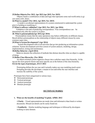 25.Define Objects.(Nov 2012, Apr 2013,Apr 2015, Nov 2015)
Objects means a combination of data and logic that represents some real-world entity (e.g)
cars name color, doors.
26.What is a model? (Nov 2012, Apr 2015, Nov 2015)
A model is an abstract representation of a system constructed to understand the system
prior to building or modifying it.
27.What is software validation? (Apr 2013, Nov 2013, Apr 2016)
Validation is the task of predicting correspondence. True correspondence can be
determined only after the system is in place.
28. What is polymorphism(Apr 2014,Apr 2016)
Polymorphism means that the same operations may behave differently on different classes.
Booch defines polymorphism as the relationship of objects many different classes by some
common super class.
29.What is System Development? (Apr 2014)
System Development refer to all activities that go into producing an information system
solutions. System development activities consist of system analysis, modeling, design,
implementation, testing and maintenance.
30.Define Behavior. (April 2014)
Behavior denotes the collection of methods that abstract describe when an object is capable
of doing.
31.Define Class Hierarchy. (Nov 2014)
An object-oriented system organizes classes into a subclass super class hierarchy. At the
top are the most general classes and more specific are at the bottom of the class hierarchy.
32.List the types of prototypes. JULY 2012
Prototyping defines the use case and it actually makes use case modeling much easier.
Protyping provides the developer, a means to test and refine the user interface and
increase the usability of the system.
Prototypes have been categorized in various ways.
 Horizontal prototype
 Vertical prototype
 Analysis prototype
 Domain prototype
SECTION-5(2 MARKS)
1. What are the benefits of modeling? Explain. APRIL 2012
• Clarity – Visual representations are mode clear and informative than listed or written
documents. Missed out details can be easily found out.
• Familiarity – Similar modeling language and techniques is followed by developers
working in same domain.
 