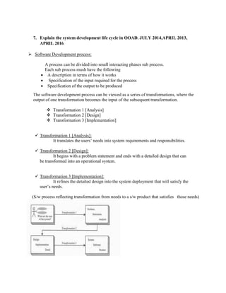 7. Explain the system development life cycle in OOAD. JULY 2014,APRIL 2013,
APRIL 2016
 Software Development process:
A process can be divided into small interacting phases sub process.
Each sub process mush have the following
 A description in terms of how it works
 Specification of the input required for the process
 Specification of the output to be produced
The software development process can be viewed as a series of transformations, where the
output of one transformation becomes the input of the subsequent transformation.
 Transformation 1 [Analysis]
 Transformation 2 [Design]
 Transformation 3 [Implementation]
 Transformation 1 [Analysis]:
It translates the users’ needs into system requirements and responsibilities.
 Transformation 2 [Design]:
It begins with a problem statement and ends with a detailed design that can
be transformed into an operational system.
 Transformation 3 [Implementation]:
It refines the detailed design into the system deployment that will satisfy the
user’s needs.
(S/w process reflecting transformation from needs to a s/w product that satisfies those needs)
 