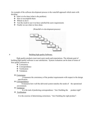 An example of the software development process is the waterfall approach which starts with
deciding
 what is to be done (what is the problem)
 How to accomplish them
 Which we do it
 Test the result to see it we have satisfied the users requirements
 Finally we use what we have done.
(Waterfall s/w development process)
 Building high quality Software:
High quality products must meet users needs and expectations. The ultimate goal of
building high quality software is user satisfaction. System evaluation can be done in terms of
four quality measures as
 Correctness
 Correspondence
 Verification
 Validation
 Correctness:
It measures the consistency of the product requirements with respect to the design
specification.
 Correspondence:
It measures how well the delivered system matches the needs of the operational
environment.
 Validation:
It is the task of predicting correspondence. “Am I building the product right”
 Verification:
It is the exercise of determining correctness. “Am I building the right product”.
 