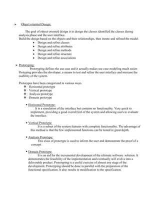  Object oriented Design:
The goal of object oriented design is to design the classes identified the classes during
analysis phase and the user interface.
Build the design based on the objects and their relationships, then iterate and refined the model.
 Design and refine classes
 Design and refine attributes
 Design and refine methods
 Design and refine structure
 Design and refine associations
 Prototyping:
Prototyping defines the use case and it actually makes use case modeling much easier.
Protyping provides the developer, a means to test and refine the user interface and increase the
usability of the system.
Prototypes have been categorized in various ways.
 Horizontal prototype
 Vertical prototype
 Analysis prototype
 Domain prototype
 Horizontal Prototype:
It is a simulation of the interface but contains no functionality. Very quick to
implement, providing a good overall feel of the system and allowing users to evaluate
the interface.
 Vertical Prototype:
It is a subset of the system features with complete functionality. The advantage of
this method is that the few implemented functions can be tested in great depth.
 Analysis Prototype:
This class of prototype is used to inform the user and demonstrate the proof of a
concept.
 Domain Prototype:
It is an aid for the incremental development of the ultimate software solution. It
demonstrates the feasibility of the implementation and eventually will evolve into a
deliverable product. Prototyping is a useful exercise of almost any stage of the
development. Prototyping should be done in parallel with the preparation of the
functional specification. It also results in modification to the specification.
 
