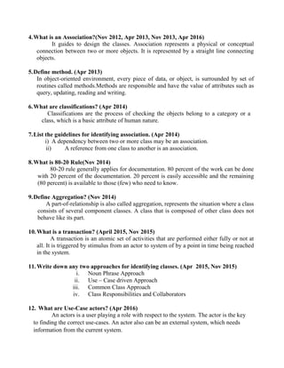 4.What is an Association?(Nov 2012, Apr 2013, Nov 2013, Apr 2016)
It guides to design the classes. Association represents a physical or conceptual
connection between two or more objects. It is represented by a straight line connecting
objects.
5.Define method. (Apr 2013)
In object-oriented environment, every piece of data, or object, is surrounded by set of
routines called methods.Methods are responsible and have the value of attributes such as
query, updating, reading and writing.
6.What are classifications? (Apr 2014)
Classifications are the process of checking the objects belong to a category or a
class, which is a basic attribute of human nature.
7.List the guidelines for identifying association. (Apr 2014)
i) A dependency between two or more class may be an association.
ii) A reference from one class to another is an association.
8.What is 80-20 Rule(Nov 2014)
80-20 rule generally applies for documentation. 80 percent of the work can be done
with 20 percent of the documentation. 20 percent is easily accessible and the remaining
(80 percent) is available to those (few) who need to know.
9.Define Aggregation? (Nov 2014)
A part-of-relationship is also called aggregation, represents the situation where a class
consists of several component classes. A class that is composed of other class does not
behave like its part.
10.What is a transaction? (April 2015, Nov 2015)
A transaction is an atomic set of activities that are performed either fully or not at
all. It is triggered by stimulus from an actor to system of by a point in time being reached
in the system.
11.Write down any two approaches for identifying classes. (Apr 2015, Nov 2015)
i. Noun Phrase Approach
ii. Use – Case driven Approach
iii. Common Class Approach
iv. Class Responsibilities and Collaborators
12. What are Use-Case actors? (Apr 2016)
An actors is a user playing a role with respect to the system. The actor is the key
to finding the correct use-cases. An actor also can be an external system, which needs
information from the current system.
 
