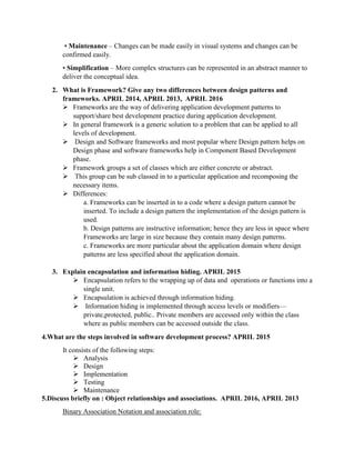• Maintenance – Changes can be made easily in visual systems and changes can be
confirmed easily.
• Simplification – More complex structures can be represented in an abstract manner to
deliver the conceptual idea.
2. What is Framework? Give any two differences between design patterns and
frameworks. APRIL 2014, APRIL 2013, APRIL 2016
 Frameworks are the way of delivering application development patterns to
support/share best development practice during application development.
 In general framework is a generic solution to a problem that can be applied to all
levels of development.
 Design and Software frameworks and most popular where Design pattern helps on
Design phase and software frameworks help in Component Based Development
phase.
 Framework groups a set of classes which are either concrete or abstract.
 This group can be sub classed in to a particular application and recomposing the
necessary items.
 Differences:
a. Frameworks can be inserted in to a code where a design pattern cannot be
inserted. To include a design pattern the implementation of the design pattern is
used.
b. Design patterns are instructive information; hence they are less in space where
Frameworks are large in size because they contain many design patterns.
c. Frameworks are more particular about the application domain where design
patterns are less specified about the application domain.
3. Explain encapsulation and information hiding. APRIL 2015
 Encapsulation refers to the wrapping up of data and operations or functions into a
single unit.
 Encapsulation is achieved through information hiding.
 Information hiding is implemented through access levels or modifiers—
private,protected, public.. Private members are accessed only within the class
where as public members can be accessed outside the class.
4.What are the steps involved in software development process? APRIL 2015
It consists of the following steps:
 Analysis
 Design
 Implementation
 Testing
 Maintenance
5.Discuss briefly on : Object relationships and associations. APRIL 2016, APRIL 2013
Binary Association Notation and association role:
 