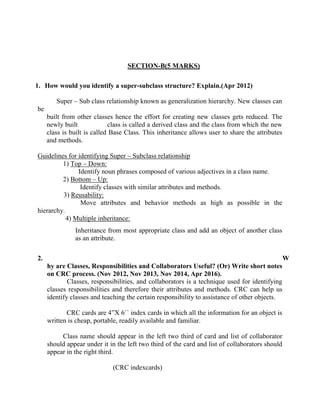 SECTION-B(5 MARKS)
1. How would you identify a super-subclass structure? Explain.(Apr 2012)
Super – Sub class relationship known as generalization hierarchy. New classes can
be
built from other classes hence the effort for creating new classes gets reduced. The
newly built class is called a derived class and the class from which the new
class is built is called Base Class. This inheritance allows user to share the attributes
and methods.
Guidelines for identifying Super – Subclass relationship
1) Top – Down:
Identify noun phrases composed of various adjectives in a class name.
2) Bottom – Up:
Identify classes with similar attributes and methods.
3) Reusability:
Move attributes and behavior methods as high as possible in the
hierarchy.
4) Multiple inheritance:
Inheritance from most appropriate class and add an object of another class
as an attribute.
2. W
hy are Classes, Responsibilities and Collaborators Useful? (Or) Write short notes
on CRC process. (Nov 2012, Nov 2013, Nov 2014, Apr 2016).
Classes, responsibilities, and collaborators is a technique used for identifying
classes responsibilities and therefore their attributes and methods. CRC can help us
identify classes and teaching the certain responsibility to assistance of other objects.
CRC cards are 4”X 6`` index cards in which all the information for an object is
written is cheap, portable, readily available and familiar.
Class name should appear in the left two third of card and list of collaborator
should appear under it in the left two third of the card and list of collaborators should
appear in the right third.
(CRC indexcards)
 