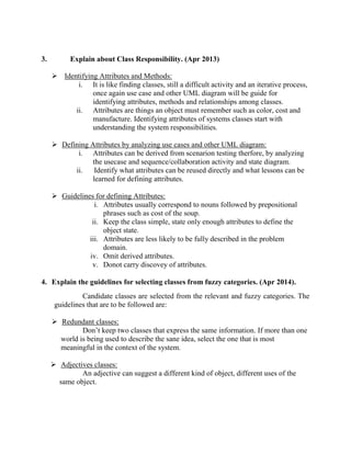 3. Explain about Class Responsibility. (Apr 2013)
 Identifying Attributes and Methods:
i. It is like finding classes, still a difficult activity and an iterative process,
once again use case and other UML diagram will be guide for
identifying attributes, methods and relationships among classes.
ii. Attributes are things an object must remember such as color, cost and
manufacture. Identifying attributes of systems classes start with
understanding the system responsibilities.
 Defining Attributes by analyzing use cases and other UML diagram:
i. Attributes can be derived from scenarion testing therfore, by analyzing
the usecase and sequence/collaboration activity and state diagram.
ii. Identify what attributes can be reused directly and what lessons can be
learned for defining attributes.
 Guidelines for defining Attributes:
i. Attributes usually correspond to nouns followed by prepositional
phrases such as cost of the soup.
ii. Keep the class simple, state only enough attributes to define the
object state.
iii. Attributes are less likely to be fully described in the problem
domain.
iv. Omit derived attributes.
v. Donot carry discovey of attributes.
4. Explain the guidelines for selecting classes from fuzzy categories. (Apr 2014).
Candidate classes are selected from the relevant and fuzzy categories. The
guidelines that are to be followed are:
 Redundant classes:
Don’t keep two classes that express the same information. If more than one
world is being used to describe the sane idea, select the one that is most
meaningful in the context of the system.
 Adjectives classes:
An adjective can suggest a different kind of object, different uses of the
same object.
 