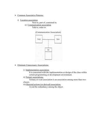  Common Associative Patterns:
i) Location association
Next to, part of, contained in.
ii) Communication association
Talk to, order to.
(Communication Association)
 Eliminate Unnecessary Associations:
i) Implementation association:
It is concerned with the implementation or design of the class within
certain programming or development environment.
ii) Ternary associations:
Ternary or n-art association is an association among more than two-
classes.
iii) Directed actions (or derived) association:
Avoid the redundancy among the object.
 