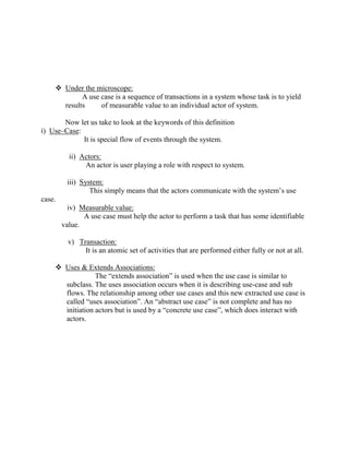  Under the microscope:
A use case is a sequence of transactions in a system whose task is to yield
results of measurable value to an individual actor of system.
Now let us take to look at the keywords of this definition
i) Use–Case:
It is special flow of events through the system.
ii) Actors:
An actor is user playing a role with respect to system.
iii) System:
This simply means that the actors communicate with the system’s use
case.
iv) Measurable value:
A use case must help the actor to perform a task that has some identifiable
value.
v) Transaction:
It is an atomic set of activities that are performed either fully or not at all.
 Uses & Extends Associations:
The “extends association” is used when the use case is similar to
subclass. The uses association occurs when it is describing use-case and sub
flows. The relationship among other use cases and this new extracted use case is
called “uses association”. An “abstract use case” is not complete and has no
initiation actors but is used by a “concrete use case”, which does interact with
actors.
 