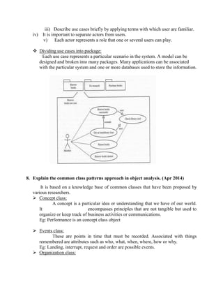 iii) Describe use cases briefly by applying terms with which user are familiar.
iv) It is important to separate actors from users.
v) Each actor represents a role that one or several users can play.
 Dividing use cases into package:
Each use case represents a particular scenario in the system. A model can be
designed and broken into many packages. Many applications can be associated
with the particular system and one or more databases used to store the information.
8. Explain the common class patterns approach in object analysis. (Apr 2014)
It is based on a knowledge base of common classes that have been proposed by
various researchers.
 Concept class:
A concept is a particular idea or understanding that we have of our world.
It encompasses principles that are not tangible but used to
organize or keep track of business activities or communications.
Eg: Performance is an concept class object
 Events class:
These are points in time that must be recorded. Associated with things
remembered are attributes such as who, what, when, where, how or why.
Eg: Landing, interrupt, request and order are possible events.
 Organization class:
 
