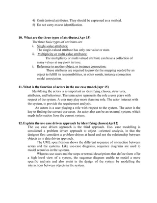 4) Omit derived attributes. They should be expressed as a method.
5) Do not carry excess identification.
10. What are the three types of attributes.(Apr 15)
The three basic types of attributes are
i. Single-value attributes:
The single-valued attribute has only one value or state.
ii. Multiplicity or multi value attributes:
The multiplicity or multi valued attribute can have a collection of
many values at any point in time.
i. Reference to another object, or instance connection:
These attributes are required to provide the mapping needed by an
object to fulfill its responsibilities, in other words, instance connection
model association.
11.What is the function of actors in the use case model.(Apr 15)
Identifying the actors is as important as identifying classes, structures,
attributes, and behaviour. The term actor represents the role a user plays with
respect of the system. A user may play more than one role. The actor interact with
the system, to provide the requirement analysis.
An actors is a user playing a role with respect to the system. The actor is the
key to finding the correct use-cases. An actor also can be an external system, which
needs information from the current system.
12.Explain the use case driven approach by identifying classes(Apr12)
The use case driven approach is the third approach. Use- case modelling is
considered a problem driven approach to object –oriented analysis, in that the
designer first considers a problem-driven at hand and not the relationship between
objects as in data driven approach.
The UML specification shows the different sequence of interaction between
actors and the systems. Like use-case diagrams, sequence diagrams are used to
model scenarios in the systems.
Whereas use cases and the steps or textual descriptions that define them offer
a high level view of a system, the sequence diagram enable to model a more
specific analysis and also assist in the design of the system by modelling the
interactions between objects in the system.
 