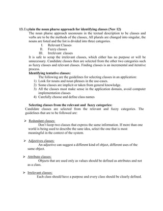 13.Explain the noun pharse approach for identifying classes (Nov 12)
The noun pharse approach usesnouns in the textual description to be classes and
verbs are to be the methods of the classes, All plurals are changed into singular, the
nouns are listed and the list is divided into three categories.
I. Relevant Classes
II. Fuzzy classes
III. Irrelevant classes
It is safe to scrap the irrelevant classes, which either has no purpose or will be
unnecessary. Candidate classes then are selected from the other two categories such
as fuzzy classes and relevant classes. Finding classes is an incremental and iterative
process.
Identifying tentative classes:
The following are the guidelines for selecting classes in an application:
1) Look for nouns and noun phrases in the use-cases.
2) Some classes are implicit or taken from general knowledge.
3) All the classes must make sense in the application domain, avoid computer
implementation classes
4) Carefully choose and define class names
Selecting classes from the relevant and fuzzy categories:
Candidate classes are selected from the relevant and fuzzy categories. The
guidelines that are to be followed are:
 Redundant classes:
Don’t keep two classes that express the same information. If more than one
world is being used to describe the sane idea, select the one that is most
meaningful in the context of the system.
 Adjectives classes:
An adjective can suggest a different kind of object, different uses of the
same object.
 Attribute classes:
Objects that are used only as values should be defined as attributes and not
as a class.
 Irrelevant classes:
Each class should have a purpose and every class should be clearly defined.
 