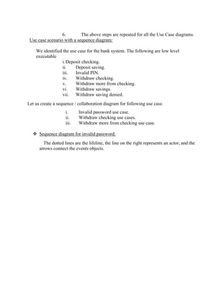 6. The above steps are repeated for all the Use Case diagrams.
Use case scenario with a sequence diagram:
We identified the use case for the bank system. The following are low level
executable
i.Deposit checking.
ii. Deposit saving.
iii. Invalid PIN.
iv. Withdraw checking.
v. Withdraw more from checking.
vi. Withdraw savings.
vii. Withdraw saving denied.
Let us create a sequence / collaboration diagram for following use case.
i. Invalid password use case.
ii. Withdraw checking use cases.
iii. Withdraw more from checking use case.
 Sequence diagram for invalid password:
The dotted lines are the lifeline, the line on the right represents an actor, and the
arrows connect the events objects.
 