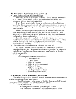 16. Discuss about Object Responsibility. (Apr 2013)
 Object Responsibility : Methods and Messages
In an object oriented environment, every piece of data or object is surrounded
by a rich set of routines called Methods. These methods do everything from
printing the object to initializing its variables.
Every class is responsible for storing certain information from the domain
knowledge. If an object requires certain information to perform some operation for
which it is responsible, it is logical to assign it the responsibility for maintaining
the information.
In UML sequence diagram, objects involved are drawn as vertical dashed
lines. An event is considered to be an action that transmits information. These
actions are operations that objects must perform & as in attributes, methods also
can be derived from scenario testing.
In additional, operations (methods or behavior) in object oriented system
usually correspond to queries about attributes & associations of objects. Therefore,
methods are responsible for managing the value of attributes such as query,
updating, reading & writing.
 Defining Methods by Analyzing UML Diagrams and Use-Cases:
In a sequence diagram, the objects involved are drawn on the diagram as
vertical dashed lines. The events that occur between objects are drawn between the
vertical object lines. Sequence diagrams can assist in defining the services the
objects must provide.
For example:
For defining methods for the account class:
1. Deposit Checking
2. Deposit Savings
3. Withdraw Checking
4. Withdraw more from checking
5. Withdraw Savings
6. Withdraw savings denied
7. Checking Transaction History
8. Savings transaction History.
18. Explain object analysis classification theory(Nov 15)`
Object oriented process is a process by which it is identifies classes that play a role
in achieving system goals and requirements.
Classification theory is the process of checking the objects which belong to
a category or a class, which is a basic attribute of human nature.
Booch explains that
1) Intelligent classification is apart of all good science.
2) Classification guides to make decisions about modularization.
 