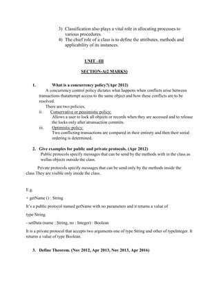 3) Classification also plays a vital role in allocating processes to
various procedures.
4) The chief role of a class is to define the attributes, methods and
applicability of its instances.
UNIT –III
SECTION-A(2 MARKS)
1. What is a concurrency policy?(Apr 2012)
A concurrency control policy dictates what happens when conflicts arise between
transactions thatattempt access to the same object and how these conflicts are to be
resolved.
There are two policies,
ii. Conservative or pessimistic policy:
Allows a user to lock all objects or records when they are accessed and to release
the locks only after atransaction commits.
iii. Optimistic policy:
Two conflicting transactions are compared in their entirety and then their serial
ordering is determined.
2. Give examples for public and private protocols. (Apr 2012)
Public protocols specify messages that can be send by the methods with in the class as
wellas objects outside the class.
Private protocols specify messages that can be send only by the methods inside the
class.They are visible only inside the class.
E.g.
+ getName () : String
It’s a public protocol named getName with no parameters and it returns a value of
type String.
- setData (name : String, no : Integer) : Boolean
It is a private protocol that accepts two arguments one of type String and other of typeInteger. It
returns a value of type Boolean.
3. Define Theorem. (Nov 2012, Apr 2013, Nov 2013, Apr 2016)
 