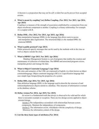 A theorem is a proposition that may not be self–evident but can be proven from accepted
axioms.
4. What is meant by coupling? (or) Define Coupling. (Nov 2012, Nov 2013, Apr 2014,
Apr 2015)
Coupling is a measure of the strength of association established by a connection from one
object orsoftware component to another. Coupling is a binary relationship. For example
A is coupled with B.
5. Define DML. (Nov 2012, Nov 2013, Apr 2015, Apr 2016)
Data manipulation language (DML) is the language that allows users to access
and manipulate data organization. The structured (SQL) is the standard DML for
relational DBMS.
6. What is public protocol? (Apr 2013)
Public protocols specify messages that can be send by the methods with in the class as
well as objects outside the class.
7. What is DBMS? (Apr 2013, Nov 2015, Apr 2016)
Database Management System is a set of programs that enables the creation and
maintenance of collection of related data. The DBMS and associated programs access,
manipulate,protect and manage the data.
8. What is Object Constraint Language? (Apr 2014)
The rules and semantics of the UML are expressed in English, in a form known as object
constraintlanguage. Object constraint language (OCL) is a specification language that
uses simple logic forspecifying the properties of a system.
9. Define DDL.(Apr 2014, Nov 2015, Apr 2016)
Data definition language (DDL) is the language used to describe the structure of and
relationshipsbetween objects stored in a database. This structure of information is termed
as the database schema.
10. Define Axiom.(Nov 2014, Apr 2015, Nov 2015)
An axiom is a fundamental truth that always is observed to be valid and for which
there is nocounter-example or exception. There are two design axioms applied to object-
oriented design.
Axiom 1:The independence axiomdeals with relationships between system
components. Maintain the independence of components.
Axiom 2: The information axiom, whichdeals with the complexity of design.
Minimize the information content of the design.
11. List the three basic types of attributes.(Nov 2014)
 