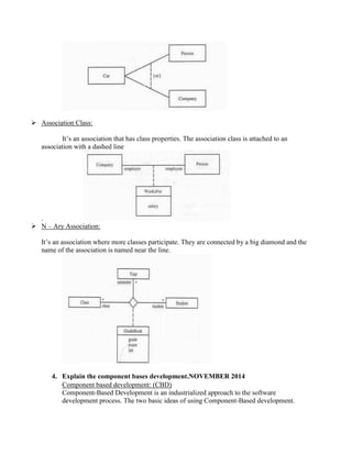  Association Class:
It’s an association that has class properties. The association class is attached to an
association with a dashed line
.
 N – Ary Association:
It’s an association where more classes participate. They are connected by a big diamond and the
name of the association is named near the line.
4. Explain the component bases development.NOVEMBER 2014
Component based development: (CBD)
Component-Based Development is an industrialized approach to the software
development process. The two basic ideas of using Component-Based development.
 