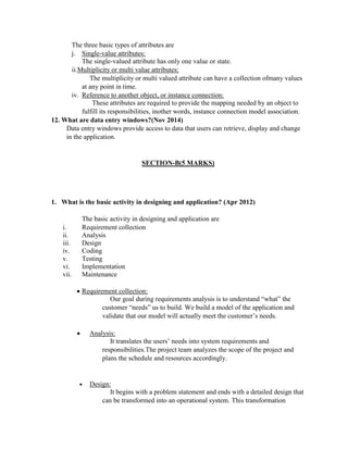 The three basic types of attributes are
j. Single-value attributes:
The single-valued attribute has only one value or state.
ii.Multiplicity or multi value attributes:
The multiplicity or multi valued attribute can have a collection ofmany values
at any point in time.
iv. Reference to another object, or instance connection:
These attributes are required to provide the mapping needed by an object to
fulfill its responsibilities, inother words, instance connection model association.
12. What are data entry windows?(Nov 2014)
Data entry windows provide access to data that users can retrieve, display and change
in the application.
SECTION-B(5 MARKS)
1. What is the basic activity in designing and application? (Apr 2012)
The basic activity in designing and application are
i. Requirement collection
ii. Analysis
iii. Design
iv. Coding
v. Testing
vi. Implementation
vii. Maintenance
 Requirement collection:
Our goal during requirements analysis is to understand “what” the
customer “needs” us to build. We build a model of the application and
validate that our model will actually meet the customer’s needs.
 Analysis:
It translates the users’ needs into system requirements and
responsibilities.The project team analyzes the scope of the project and
plans the schedule and resources accordingly.
 Design:
It begins with a problem statement and ends with a detailed design that
can be transformed into an operational system. This transformation
 