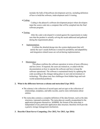 includes the bulk of thesoftware development activity, including definition
of how to build the software, itsdevelopment and it’s testing.
 Coding:
Coding is the phaseof a software development project where developers
input the source code into a computer that will be complied into the final
software program.
 Testing:
After the code is developed it is tested against the requirements to make
sure that the product is actually solving the needs addressed and gathered
during the requirements phase.
 Implementation:
It refines the detailed design into the system deployment that will
satisfy the user’s needs.Software is tested for portability and adaptability
and integration related issues are solved during implementation.
 Maintenance:
This phase confirms the software operation in terms of more efficiency
and less errors. If required, the users are trained on, or aided with the
documentation on how to operate the software and how to keep the
software operational. The software is maintained timely by updating the
code according to the changes taking place in user end environment or
technology. This phase may face challenges from hidden bugs and real-
world unidentified problems.
2. What is the difference between a schema and meta-data?(Apr 2012)
 The schema is the collection of record types and set type or the collection of
relationships, templates, and table records, used to store information about
entities.
 The meta-data contains a complete definition of the data formats, such as the data
structures, typesand constraints. The meta-data are usually encapsulated in the
application programs themselves. InDBMS, the format of the meta-data is
independent of any particular application data structure; therefore itwill provide
a generic storage management mechanism.
3. Describe Client-Server Computing. (Nov 2012, Nov 2013, Apr 2016)
 