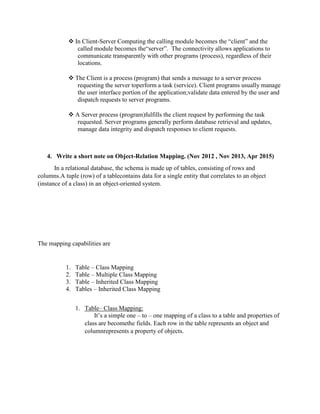  In Client-Server Computing the calling module becomes the “client” and the
called module becomes the“server”. The connectivity allows applications to
communicate transparently with other programs (process), regardless of their
locations.
 The Client is a process (program) that sends a message to a server process
requesting the server toperform a task (service). Client programs usually manage
the user interface portion of the application;validate data entered by the user and
dispatch requests to server programs.
 A Server process (program)fulfills the client request by performing the task
requested. Server programs generally perform database retrieval and updates,
manage data integrity and dispatch responses to client requests.
4. Write a short note on Object-Relation Mapping. (Nov 2012 , Nov 2013, Apr 2015)
In a relational database, the schema is made up of tables, consisting of rows and
columns.A tuple (row) of a tablecontains data for a single entity that correlates to an object
(instance of a class) in an object-oriented system.
The mapping capabilities are
1. Table – Class Mapping
2. Table – Multiple Class Mapping
3. Table – Inherited Class Mapping
4. Tables – Inherited Class Mapping
1. Table– Class Mapping:
It’s a simple one – to – one mapping of a class to a table and properties of
class are becomethe fields. Each row in the table represents an object and
columnrepresents a property of objects.
 
