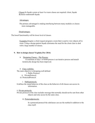Classes:In façade system at least 4 or more classes are required: client, façade
&classes underneath façade.
Advantages:
The primary advantaged is making interfacing between many modules or classes
more manageable.
Disadvantages:
The lossof functionality will be lower level of classes.
Examples:Imagine a client request program a room that is used to view objects all in
room. Using a design pattern façade eliminates the need for the client class to deal
with a large number of classes.
9. How to design classes? Explain.(Nov 2014)
 Designing Classes – The Process:
It constitute of step 1 of OOD process is an iterative process and ateach
iteration,the design has been improved.
 Class visibility:
The main objective is designing well defined
i. Public Protocol.
ii. PrivateProtocol.
iii. ProtectedProtocol.
i. Publicprotocols:
It defines the stated behavior of the class as the behavior of all classes can access its
information.
ii. Private protocols:
Private protocol of the class includes message that normally should not be sent from other
objects and only access by the same class.
iii. Protectedprotocols:
In a protected protocol the subclasses can use the method in addition to the
class itself.
 