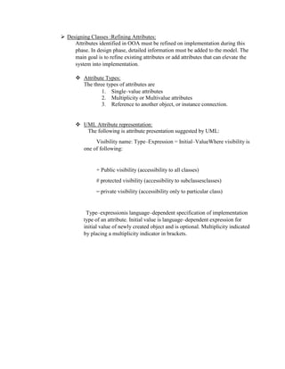  Designing Classes :Refining Attributes:
Attributes identified in OOA must be refined on implementation during this
phase. In design phase, detailed information must be added to the model. The
main goal is to refine existing attributes or add attributes that can elevate the
system into implementation.
 Attribute Types:
The three types of attributes are
1. Single–value attributes
2. Multiplicity or Multivalue attributes
3. Reference to another object, or instance connection.
 UML Attribute representation:
The following is attribute presentation suggested by UML:
Visibility name: Type–Expression = Initial–ValueWhere visibility is
one of following:
+ Public visibility (accessibility to all classes)
# protected visibility (accessibility to subclassesclasses)
⎯ private visibility (accessibility only to particular class)
Type–expressionis language–dependent specification of implementation
type of an attribute. Initial value is language–dependent expression for
initial value of newly created object and is optional. Multiplicity indicated
by placing a multiplicity indicator in brackets.
 