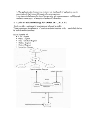 1. The application development can be improved significantly if applications can be
assembled quickly from prefabricated software components.
2. An increasingly large collection of interpretable software components could be made
available to developers in both general and specified catalogs.
5. Explain the Booch methodology.NOVEMBER 2014 , JULY 2012
Booch provides a technique for creating more informative model.
This approach provides a large set of notations so that a complete model can be built during
the analysis and design phase.
BoochDiagrams are
 Class Diagram
 Object Diagram
 State Transition Diagram
 Module Diagram
 Process Diagram
 Interaction Diagram
(State transition diagram)
 