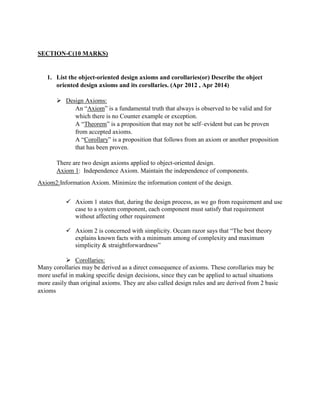SECTION-C(10 MARKS)
1. List the object-oriented design axioms and corollaries(or) Describe the object
oriented design axioms and its corollaries. (Apr 2012 , Apr 2014)
 Design Axioms:
An “Axiom” is a fundamental truth that always is observed to be valid and for
which there is no Counter example or exception.
A “Theorem” is a proposition that may not be self–evident but can be proven
from accepted axioms.
A “Corollary” is a proposition that follows from an axiom or another proposition
that has been proven.
There are two design axioms applied to object-oriented design.
Axiom 1: Independence Axiom. Maintain the independence of components.
Axiom2:Information Axiom. Minimize the information content of the design.
 Axiom 1 states that, during the design process, as we go from requirement and use
case to a system component, each component must satisfy that requirement
without affecting other requirement
 Axiom 2 is concerned with simplicity. Occam razor says that “The best theory
explains known facts with a minimum among of complexity and maximum
simplicity & straightforwardness”
 Corollaries:
Many corollaries may be derived as a direct consequence of axioms. These corollaries may be
more useful in making specific design decisions, since they can be applied to actual situations
more easily than original axioms. They are also called design rules and are derived from 2 basic
axioms
 