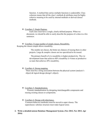 function. A method that carries multiple functions is undesirable. Class
cohesion means that all the class’s methods & attributes must be highly
cohesive meaning to be used by internal methods or derived classes’
methods.
 Corollary 2: Single Purpose.
Each class must have a single, clearly defined purpose. When we
document, we should be able to easily describe the purpose of a class in a few
sentences.
 Corollary 3:Large number of simple classes, Reusability.
Keeping the classes simple allows reusability.
The smaller are classes, the better are chances of reusing them in other
projects. Large & complex classes are too specialized to be reused.
The primary benefit of s/w reusability is higher productivity. The s/w
development team that achieves 80% reusability is 4 times as productive
as team that achieves 20% reusability.
 Corollary 4: Strong mapping.
There must be a string association between the physical system (analysis’s
object) & logical design (design’s object).
 Corollary 5: Standardization.
Promote standardization by designing interchangeable components and
reusing existing classes or components.
 Corollary 6: Design with inheritance.
Common behavior (methods) must be moved to super classes. The
superclasses–subclass structure must make logical sense.
2. Write a detailed noteon Database Management System. (Nov 2012, Nov 2013, Apr
2016)
 