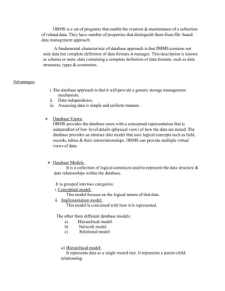 DBMS is a set of programs that enable the creation & maintenance of a collection
of related data. They have number of properties that distinguish them from file–based
data management approach.
A fundamental characteristic of database approach is that DBMS contains not
only data but complete definition of data formats it manages. This description is known
as schema or meta–data containing a complete definition of data formats, such as data
structures, types & constraints.
Advantages:
i. The database approach is that it will provide a generic storage management
mechanism.
ii. Data independence.
iii. Accessing data is simple and uniform manner.
 Database Views:
DBMS provides the database users with a conceptual representation that is
independent of low–level details (physical view) of how the data are stored. The
database provides an abstract data model that uses logical concepts such as field,
records, tables & their interrelationships. DBMS can provide multiple virtual
views of data.
 Database Models:
It is a collection of logical constructs used to represent the data structure &
data relationships within the database.
It is grouped into two categories:
i. Conceptual model:
This model focuses on the logical nature of that data.
ii. Implementation model:
This model is concerned with how it is represented.
The other three different database models:
a) Hierarchical model.
b) Network model.
c) Relational model.
a) Hierarchical model:
It represents data as a single rooted tree. It represents a parent-child
relationship.
 