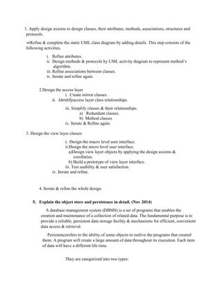 1. Apply design axioms to design classes, their attributes, methods, associations, structures and
protocols.
⇒Refine & complete the static UML class diagram by adding details. This step consists of the
following activities.
i. Refine attributes.
ii. Design methods & protocols by UML activity diagram to represent method’s
algorithm.
iii. Refine associations between classes.
iv. Iterate and refine again.
2.Design the access layer
i. Create mirror classes.
ii. Identifyaccess layer class relationships.
iii. Simplify classes & their relationships.
a) Redundant classes.
b) Method classes
iv. Iterate & Refine again.
3. Design the view layer classes
i. Design the macro level user interface.
ii.Design the micro level user interface.
a)Design view layer objects by applying the design axioms &
corollaries.
b) Build a prototype of view layer interface.
iii. Test usability & user satisfaction.
iv. Iterate and refine.
4. Iterate & refine the whole design.
5. Explain the object store and persistence in detail. (Nov 2014)
A database management system (DBMS) is a set of programs that enables the
creation and maintenance of a collection of related data. The fundamental purpose is to
provide a reliable, persistent data storage facility & mechanisms for efficient, convenient
data access & retrieval.
Persistencerefers to the ability of some objects to outlive the programs that created
them. A program will create a large amount of data throughout its execution. Each item
of data will have a different life time.
They are categorized into two types:
 