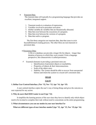  Transient Data:
The transient data will typically be a programming language that provides an
excellent, integrated support.
1. Transient results to evaluation of expressions.
2. Variables involved in procedure activation.
3. Global variables & variables that are Dynamically allocated.
4. Data that exist between the executions of a program.
5. Data that exist between the versions of a program.
6. Data that outlive a program.
The first three categories are transient data, data that cease to exist
beyondlifetimeof creating process. The other three are non-transient or
persistent data.
 Persistence Data:
A file or a database can provide a longer life for objects – longer than
duration of process in which they were created. From a language
perspective, this characteristic is called persistence.
 Essential elements in providing a persistent store are:
o Identification of persistent objects or reachability.
o Properties of objects & their interconnections.
o Scale of the object store.
o Stability: The system should be able to recover from unexpected
failures and return the system to a recent self–consistent state.
OOAD
Unit IV
1. Define User Centred Interface. (Nov ’12, Nov ’13, Apr ’14, Apr ‘15)
A user centred interface copies the user’s way of doing things and gives the outcome as
user expected for any action.
2. Why do users find OOUI easier to use?(Apr ’12)
It simplifies the learning process of the user since they have to identify only which object
need to be invoked to complete their task without need to concentrate on the entire programming.
3. What circumstances you can use modes in your user interface?or
What are different types of user interface modes?(Apr ’12, Apr ’13, Nov ’15,Apr ‘16)
 