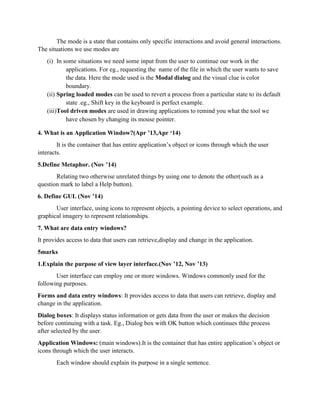 The mode is a state that contains only specific interactions and avoid general interactions.
The situations we use modes are
(i) In some situations we need some input from the user to continue our work in the
applications. For eg., requesting the name of the file in which the user wants to save
the data. Here the mode used is the Modal dialog and the visual clue is color
boundary.
(ii) Spring loaded modes can be used to revert a process from a particular state to its default
state .eg., Shift key in the keyboard is perfect example.
(iii)Tool driven modes are used in drawing applications to remind you what the tool we
have chosen by changing its mouse pointer.
4. What is an Application Window?(Apr ’13,Apr ‘14)
It is the container that has entire application’s object or icons through which the user
interacts.
5.Define Metaphor. (Nov ’14)
Relating two otherwise unrelated things by using one to denote the other(such as a
question mark to label a Help button).
6. Define GUI. (Nov ’14)
User interface, using icons to represent objects, a pointing device to select operations, and
graphical imagery to represent relationships.
7. What are data entry windows?
It provides access to data that users can retrieve,display and change in the application.
5marks
1.Explain the purpose of view layer interface.(Nov ’12, Nov ’13)
User interface can employ one or more windows. Windows commonly used for the
following purposes.
Forms and data entry windows: It provides access to data that users can retrieve, display and
change in the application.
Dialog boxes: It displays status information or gets data from the user or makes the decision
before continuing with a task. Eg., Dialog box with OK button which continues thhe process
after selected by the user.
Application Windows: (main windows).It is the container that has entire application’s object or
icons through which the user interacts.
Each window should explain its purpose in a single sentence.
 