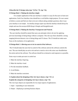 2.Describe the UI design rules.(Apr ’12,Nov ’15, Apr ‘16).
UI Design Rule 1: Making the interface simple
For complex application if the user interface is simple it is easy for the users to learn new
applications. Each User Interface class should have a well define single purpose. If a user cannot
sit before a screen and find out what to do next without asking multiple questions, then it says
your interface is not simple. An interface design expert says that the interface should always be
simple and uses the acronym KISS-Keep it Simple and Straightforward.
UI Design Rule 2: Making the Interface Transparent and Natural.
The user interface should be natural that users can anticipate what to do next by applying
previous knowledge of doing things without a computer. This rule says there should be a strong
mapping between theusers view of doing things and UI classes. The UI should not make users
focus on the mechanics of an application.
UI Design Rule 3: Allowing users to be in control of the Software.
The UI should make the users feel in control of the software and not the software controls the
user. The user should play an active role and not a reactive role in the sense user shouldinitiate
the action and not the software. The software should be as interactive and responsive as possible.
Some ways to make put users in control are
1. Make the interface forgiving.
2. Make the interface visual.
3. Provide immediate feedback.
4. Avoid Modes.
5. Make the interface consistent.
3. Explain about the designing of the view layer classes. (Apr ‘13) or
Explain the categories of designing view layer classes. (Apr ‘14)
The view layer objects are responsible for two major aspects of applications:
1. Input – responding to user interaction
2. Output – displaying or printing business objects
 