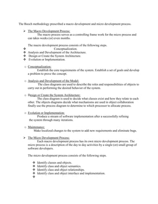 The Booch methodology prescribed a macro development and micro development process.
 The Macro Development Process:
The macro process serves as a controlling frame work for the micro process and
can takes weeks (or) even months.
The macro development process consists of the following steps.
 Conceptualization.
 Analysis and Development of the Architecture.
 Design or Create the System Architecture.
 Evolution or Implementation.
o Conceptualization:
Establish the core requirements of the system. Establish a set of goals and develop
a problem to prove the concept.
o Analysis and Development of the Model:
The class diagrams are used to describe the roles and responsibilities of objects to
carry out in performing the desired behavior of the system.
o Design or Create the System Architecture:
The class diagram is used to decide what classes exist and how they relate to each
other. The objects diagrams decide what mechanisms are used in object collaboration
finally use the process diagram to determine to which processor to allocate process.
o Evolution or Implementation:
Produce a stream of software implementation after a successfully refining
the system through many iterations.
o Maintenance:
Make localized changes to the system to add new requirements and eliminate bugs.
 The Micro Development Process:
Each macro development process has its own micro development process. The
micro process is a description of the day to day activities by a single (or) small group of
software developers.
The micro development process consists of the following steps.
 Identify classes and objects.
 Identify class and object semantics.
 Identify class and object relationships.
 Identify class and object interface and implementation.

 