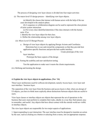 The process of designing view layer classes is divided into four major activities
(i) The macro level UI design process – identifying view layer objects.
(a) Identify the classes that interact with human actors with the help of the use
cases developed in the analysis phase.
(b) A sequence or collaboration diagram can be used to represent the clear picture
of actor system interaction.
(c) For every class identified determine if the class interacts with the human
actor. If so
i. Identify the view layer object for that class.
ii. Define the relationship among view layer objects.
(ii). Micro Level UI Design Process
a. Design of view layer objects by applying Design Axioms and Corollaries.
Determine how to use and extend the components so that they provide best
application specific functions and provide best usable interface.
b. Create prototype of the view
layer interface.
Prototype the basic aspects of the design
(iii). Testing the usability and user satisfaction testing.
Test the application to make sure it meets the clients requirements.
(iv). Refining and iterating the design.
4. Explain the view layer objects in applications. (Nov ‘14)
Three Layer architecture used for software development, namely Access layer, view layer and
user-interface / business layer.
The separation of the view layer from the business and access layers is that, when you design of
UI objects, you have to think more explicitly about distinctions between objects that are useful to
users.
View layer classes or interface objects are objects that represent the set of operations in the
business that users must perform to complete their tasks, ideally in a way they find natural, easy
to remember, and useful. Any objects that have direct contact with the outside world are visible
in interface objects.
The view layer objects are responsible for two major aspects of applications:
1. Input-responding to user interaction: The user interface must be designed to translate an action
by the user, such as clicking on a button or selecting from a menu, into an appropriate response.
 