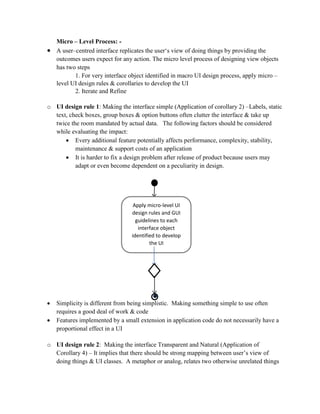 Micro – Level Process: -
 A user–centred interface replicates the user‘s view of doing things by providing the
outcomes users expect for any action. The micro level process of designing view objects
has two steps
1. For very interface object identified in macro UI design process, apply micro –
level UI design rules & corollaries to develop the UI
2. Iterate and Refine
o UI design rule 1: Making the interface simple (Application of corollary 2) –Labels, static
text, check boxes, group boxes & option buttons often clutter the interface & take up
twice the room mandated by actual data. The following factors should be considered
while evaluating the impact:
 Every additional feature potentially affects performance, complexity, stability,
maintenance & support costs of an application
 It is harder to fix a design problem after release of product because users may
adapt or even become dependent on a peculiarity in design.
 Simplicity is different from being simplistic. Making something simple to use often
requires a good deal of work & code
 Features implemented by a small extension in application code do not necessarily have a
proportional effect in a UI
o UI design rule 2: Making the interface Transparent and Natural (Application of
Corollary 4) – It implies that there should be strong mapping between user’s view of
doing things & UI classes. A metaphor or analog, relates two otherwise unrelated things
Apply micro-level UI
design rules and GUI
guidelines to each
interface object
identified to develop
the UI
 