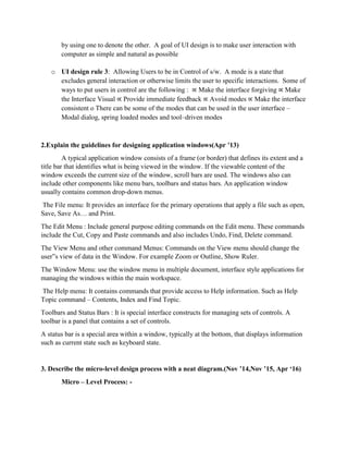 by using one to denote the other. A goal of UI design is to make user interaction with
computer as simple and natural as possible
o UI design rule 3: Allowing Users to be in Control of s/w. A mode is a state that
excludes general interaction or otherwise limits the user to specific interactions. Some of
ways to put users in control are the following : ∝ Make the interface forgiving ∝ Make
the Interface Visual ∝ Provide immediate feedback ∝ Avoid modes ∝ Make the interface
consistent o There can be some of the modes that can be used in the user interface –
Modal dialog, spring loaded modes and tool–driven modes
2.Explain the guidelines for designing application windows(Apr ’13)
A typical application window consists of a frame (or border) that defines its extent and a
title bar that identifies what is being viewed in the window. If the viewable content of the
window exceeds the current size of the window, scroll bars are used. The windows also can
include other components like menu bars, toolbars and status bars. An application window
usually contains common drop-down menus.
The File menu: It provides an interface for the primary operations that apply a file such as open,
Save, Save As… and Print.
The Edit Menu : Include general purpose editing commands on the Edit menu. These commands
include the Cut, Copy and Paste commands and also includes Undo, Find, Delete command.
The View Menu and other command Menus: Commands on the View menu should change the
user‟s view of data in the Window. For example Zoom or Outline, Show Ruler.
The Window Menu: use the window menu in multiple document, interface style applications for
managing the windows within the main workspace.
The Help menu: It contains commands that provide access to Help information. Such as Help
Topic command – Contents, Index and Find Topic.
Toolbars and Status Bars : It is special interface constructs for managing sets of controls. A
toolbar is a panel that contains a set of controls.
A status bar is a special area within a window, typically at the bottom, that displays information
such as current state such as keyboard state.
3. Describe the micro-level design process with a neat diagram.(Nov ’14,Nov ’15, Apr ‘16)
Micro – Level Process: -
 