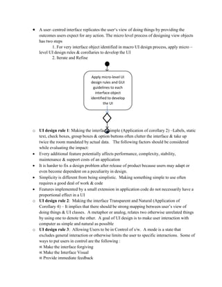  A user–centred interface replicates the user‘s view of doing things by providing the
outcomes users expect for any action. The micro level process of designing view objects
has two steps
1. For very interface object identified in macro UI design process, apply micro –
level UI design rules & corollaries to develop the UI
2. Iterate and Refine
o UI design rule 1: Making the interface simple (Application of corollary 2) –Labels, static
text, check boxes, group boxes & option buttons often clutter the interface & take up
twice the room mandated by actual data. The following factors should be considered
while evaluating the impact:
 Every additional feature potentially affects performance, complexity, stability,
maintenance & support costs of an application
 It is harder to fix a design problem after release of product because users may adapt or
even become dependent on a peculiarity in design.
 Simplicity is different from being simplistic. Making something simple to use often
requires a good deal of work & code
 Features implemented by a small extension in application code do not necessarily have a
proportional effect in a UI
o UI design rule 2: Making the interface Transparent and Natural (Application of
Corollary 4) – It implies that there should be strong mapping between user’s view of
doing things & UI classes. A metaphor or analog, relates two otherwise unrelated things
by using one to denote the other. A goal of UI design is to make user interaction with
computer as simple and natural as possible
o UI design rule 3: Allowing Users to be in Control of s/w. A mode is a state that
excludes general interaction or otherwise limits the user to specific interactions. Some of
ways to put users in control are the following :
∝ Make the interface forgiving
∝ Make the Interface Visual
∝ Provide immediate feedback
Apply micro-level UI
design rules and GUI
guidelines to each
interface object
identified to develop
the UI
 