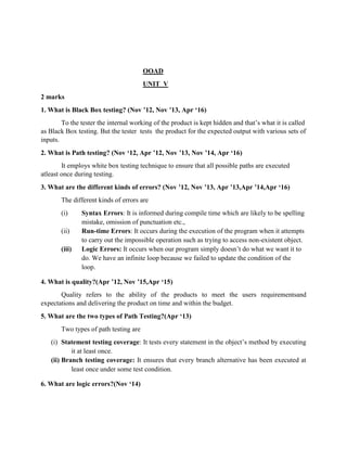 OOAD
UNIT V
2 marks
1. What is Black Box testing? (Nov ’12, Nov ’13, Apr ‘16)
To the tester the internal working of the product is kept hidden and that’s what it is called
as Black Box testing. But the tester tests the product for the expected output with various sets of
inputs.
2. What is Path testing? (Nov ‘12, Apr ’12, Nov ’13, Nov ’14, Apr ‘16)
It employs white box testing technique to ensure that all possible paths are executed
atleast once during testing.
3. What are the different kinds of errors? (Nov ’12, Nov ’13, Apr ’13,Apr ’14,Apr ‘16)
The different kinds of errors are
(i) Syntax Errors: It is informed during compile time which are likely to be spelling
mistake, omission of punctuation etc.,
(ii) Run-time Errors: It occurs during the execution of the program when it attempts
to carry out the impossible operation such as trying to access non-existent object.
(iii) Logic Errors: It occurs when our program simply doesn’t do what we want it to
do. We have an infinite loop because we failed to update the condition of the
loop.
4. What is quality?(Apr ’12, Nov ’15,Apr ‘15)
Quality refers to the ability of the products to meet the users requirementsand
expectations and delivering the product on time and within the budget.
5. What are the two types of Path Testing?(Apr ‘13)
Two types of path testing are
(i) Statement testing coverage: It tests every statement in the object’s method by executing
it at least once.
(ii) Branch testing coverage: It ensures that every branch alternative has been executed at
least once under some test condition.
6. What are logic errors?(Nov ‘14)
 