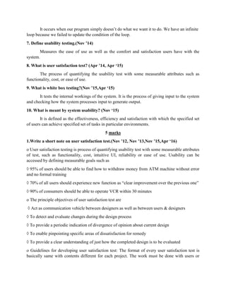 It occurs when our program simply doesn’t do what we want it to do. We have an infinite
loop because we failed to update the condition of the loop.
7. Define usability testing.(Nov ’14)
Measures the ease of use as well as the comfort and satisfaction users have with the
system.
8. What is user satisfaction test? (Apr ’14, Apr ‘15)
The process of quantifying the usability test with some measurable attributes such as
functionality, cost, or ease of use.
9. What is white box testing?(Nov ’15,Apr ‘15)
It tests the internal workings of the system. It is the process of giving input to the system
and checking how the system processes input to generate output.
10. What is meant by system usability? (Nov ‘15)
It is defined as the effectiveness, efficiency and satisfaction with which the specified set
of users can achieve specified set of tasks in particular environments.
5 marks
1.Write a short note on user satisfaction test.(Nov ’12, Nov ’13,Nov ’15,Apr ‘16)
o User satisfaction testing is process of quantifying usability test with some measurable attributes
of test, such as functionality, cost, intuitive UI, reliability or ease of use. Usability can be
accessed by defining measurable goals such as
◊ 95% of users should be able to find how to withdraw money from ATM machine without error
and no formal training
◊ 70% of all users should experience new function as “clear improvement over the previous one”
◊ 90% of consumers should be able to operate VCR within 30 minutes
o The principle objectives of user satisfaction test are
◊ Act as communication vehicle between designers as well as between users & designers
◊ To detect and evaluate changes during the design process
◊ To provide a periodic indication of divergence of opinion about current design
◊ To enable pinpointing specific areas of dissatisfaction for remedy
◊ To provide a clear understanding of just how the completed design is to be evaluated
o Guidelines for developing user satisfaction test: The format of every user satisfaction test is
basically same with contents different for each project. The work must be done with users or
 