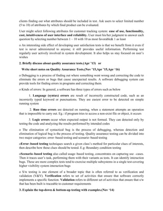 clients finding out what attributes should be included in test. Ask users to select limited number
(5 to 10) of attributes by which final product can be evaluated.
User might select following attributes for customer tracking system: ease of use, functionality,
cost, intuitiveness of user interface and reliability. User must his/her judgment to answer each
question by selecting number between 1 – 10 with 10 as most favorable& 1 as least
o An interesting side effect of developing user satisfaction tests is that we benefit from it even if
test is never administered to anyone; it still provides useful information. Performing test
regularly user actively involved in system development. It also helps us stay focused on user’s
wishes
2. Briefly discuss about quality assurance tests.(Apr ’13) or
Write short notes on Quality Assurance Tests.(Nov ’15,Apr ’15,Apr ‘16)
o Debugging is a process of finding out where something went wrong and correcting the code to
eliminate the errors or bugs that cause unexpected results. A software debugging system can
provide tools for finding errors in programs and correcting them.
o Kinds of errors: In general, a software has three types of errors such as below
1. Language (syntax) errors are result of incorrectly constructed code, such as an
incorrectly typed keyword or punctuations. They are easiest error to be detected on simple
running system
2. Run–time errors are detected on running, when a statement attempts an operation
that is impossible to carry out. Eg.: if program tries to access a non-exist file or object, it occurs
3. Logic errors occur when expected output is not formed. They can detected only by
testing the code and analyzing the results performed by intended codes
o The elimination of syntactical bug is the process of debugging, whereas detection and
elimination of logical bug is the process of testing. Quality assurance testing can be divided into
two major categories: error–based testing and scenario–based testing
oError–based testing techniques search a given class’s method for particular clues of interests,
then describe how these clues should be tested. E.g: Boundary condition testing
oScenario–based testing also called usage–based testing, concentrates on capturing use –cases.
Then it traces user’s task, performing them with their variants as tests. It can identify interaction
bugs. These are more complex tests tend to exercise multiple subsystems in a single test covering
higher visibility system interaction bugs
o S/w testing is one element of a broader topic that is often referred to as verification and
validation (V&V). Verification refers to set of activities that ensure that software correctly
implements a specific function. Validation refers to different set of activities that ensure that s/w
that has been built is traceable to customer requirements
3. Explain the top-down & bottom-up testing with examples.(Nov ‘14)
 