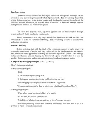 Top-Down testing
Top-Down testing assumes that the object interaction and systems messages of the
application need more testing than an individual objects methods. Top-down testing should find
critical design errors early in the testing process and significantly improve the quality of the
delivered software because of the iterative nature of the test. A top-down strategy supports
testing the user interface and event-driven systems
This serves two purposes, First, top-down approach can test the navigation through
screens and verify that it matches the requirements.
Second, users can see, at an early stage, how the final application will look and feel. This
approach also is useful for scenario-based testing. Top-down testing is useful to testsubsystem
and system integration.
Bottom-Up testing
Bottom-up testing starts with the details of the system and proceeds to higher levels by a
progressive aggregation of details until they collectively fit the requirements for the system.
This approach is more appropriate for testing the individual objects in a system. This strategy
makes sense because you are checking the behavior of a piece of code before it is used by
another. Bottom-up testing leads to integration testing, which leads to systems testing.
4. Explain the Debugging Principles.(Nov ’14, Apr ‘15)
Myer’s Debugging principles: -
o Bug Locating principles:
* Think
* If you reach an impasse, sleep on it
* If the impasse remains, describe the problem to some one else
* Use debugging tools (slightly different from Myer’s suggestion)
* Experimentation should be done as a last resort (slightly different from Myer’s)
o Debugging principles:
* When where is one bug, there is likely to be another
* Fix the error, not just the symptom of it
* Probability of solution being correct drops as size of program increases
* Beware of possibility that an error correction will create a new error (this is less of a
problem in object – oriented environment)
 
