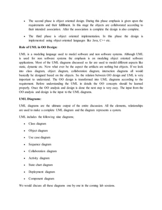  The second phase is object oriented design. During this phase emphasis is given upon the
requirements and their fulfillment. In this stage the objects are collaborated according to
their intended association. After the association is complete the design is also complete.
 The third phase is object oriented implementation. In this phase the design is
implemented using object oriented languages like Java, C++ etc.
Role of UML in OO Design:
UML is a modeling language used to model software and non software systems. Although UML
is used for non software systems the emphasis is on modeling object oriented software
applications. Most of the UML diagrams discussed so far are used to model different aspects like
static, dynamic etc. Now what ever be the aspect the artifacts are nothing but objects. If we look
into class diagram, object diagram, collaboration diagram, interaction diagrams all would
basically be designed based on the objects. So the relation between OO design and UML is very
important to understand. The OO design is transformed into UML diagrams according to the
requirement. Before understanding the UML in details the OO concepts should be learned
properly. Once the OO analysis and design is done the next step is very easy. The input from the
OO analysis and design is the input to the UML diagrams.
UML Diagrams:
UML diagrams are the ultimate output of the entire discussion. All the elements, relationships
are used to make a complete UML diagram and the diagram represents a system.
UML includes the following nine diagrams;
 Class diagram
 Object diagram
 Use case diagram
 Sequence diagram
 Collaboration diagram
 Activity diagram
 State chart diagram
 Deployment diagram
 Component diagram
We would discuss all these diagrams one by one in the coming lab sessions.
 